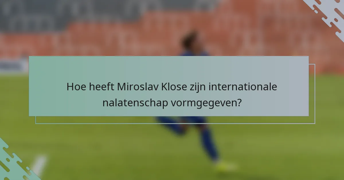 Hoe heeft Miroslav Klose zijn internationale nalatenschap vormgegeven?