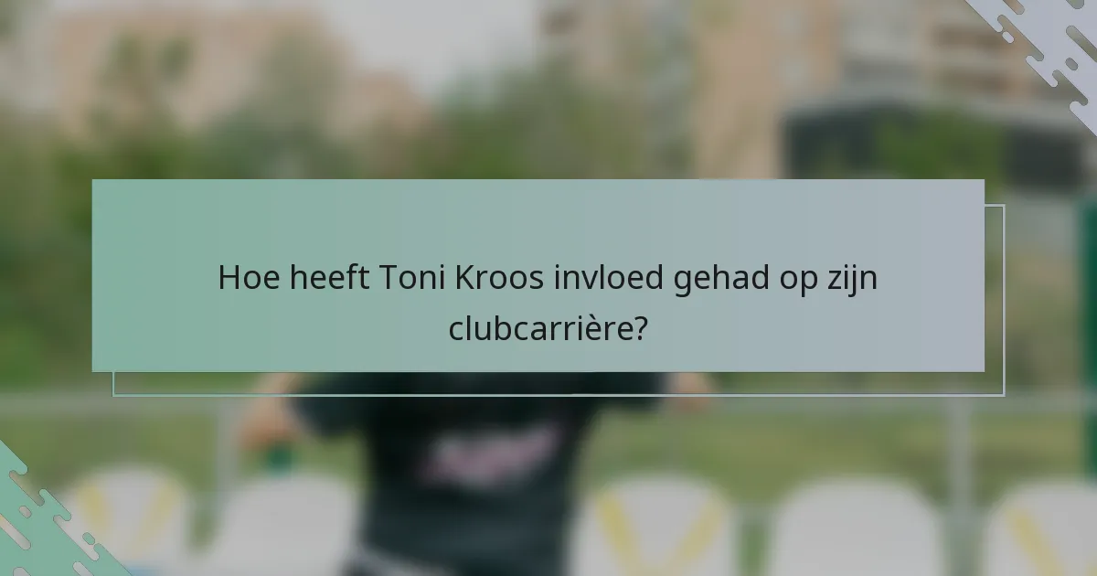 Hoe heeft Toni Kroos invloed gehad op zijn clubcarrière?