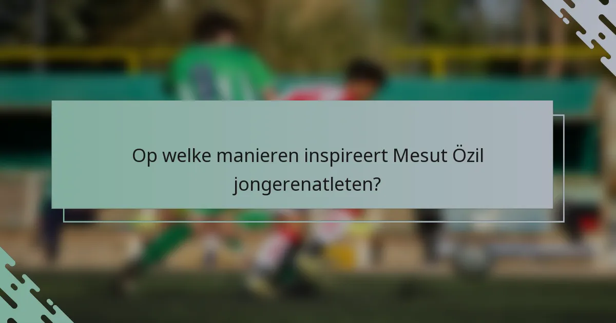 Op welke manieren inspireert Mesut Özil jongerenatleten?