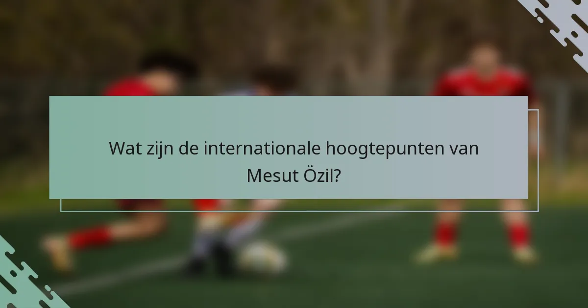 Wat zijn de internationale hoogtepunten van Mesut Özil?